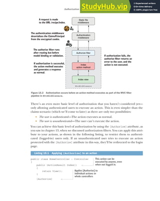 437
Authorization in ASP.NET Core
There’s an even more basic level of authorization that you haven’t considered yet—
only allowing authenticated users to execute an action. This is even simpler than the
claims scenario (which we’ll come to later) as there are only two possibilities:
 The user is authenticated—The action executes as normal.
 The user is unauthenticated—The user can’t execute the action.
You can achieve this basic level of authorization by using the [Authorize] attribute, as
you saw in chapter 13, when we discussed authorization filters. You can apply this attri-
bute to your actions, as shown in the following listing, to restrict them to authenti-
cated (logged-in) users only. If an unauthenticated user tries to execute an action
protected with the [Authorize] attribute in this way, they’ll be redirected to the login
page.
public class HomeController : Controller
{
public IActionResult Index()
{
return View();
}
[Authorize]
Listing 15.1 Applying [Authorize] to an action
Static file
middleware
Authentication
middleware
Index
action method
Authorize filter
Index view
A request is made
to the URL /recipe/index.
MvcMiddleware
The authentication middleware
deserializes the ClaimsPrincipal
from the encrypted cookie.
The authorize filter runs
after routing but before
model binding or validation.
If authorization is successful,
the action method executes
and generates a response
as normal.
If authorization fails, the
authorize filter returns an
error to the user, and the
action is not executed.
Figure 15.2 Authorization occurs before an action method executes as part of the MVC filter
pipeline in MvcMiddleware.
This action can be
executed by anyone, even
when not logged in.
Applies [Authorize] to
individual actions or
whole controllers
 