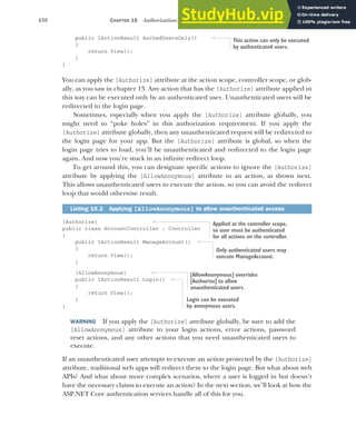 438 CHAPTER 15 Authorization: securing your application
public IActionResult AuthedUsersOnly()
{
return View();
}
}
You can apply the [Authorize] attribute at the action scope, controller scope, or glob-
ally, as you saw in chapter 13. Any action that has the [Authorize] attribute applied in
this way can be executed only by an authenticated user. Unauthenticated users will be
redirected to the login page.
Sometimes, especially when you apply the [Authorize] attribute globally, you
might need to “poke holes” in this authorization requirement. If you apply the
[Authorize] attribute globally, then any unauthenticated request will be redirected to
the login page for your app. But the [Authorize] attribute is global, so when the
login page tries to load, you’ll be unauthenticated and redirected to the login page
again. And now you’re stuck in an infinite redirect loop.
To get around this, you can designate specific actions to ignore the [Authorize]
attribute by applying the [AllowAnonymous] attribute to an action, as shown next.
This allows unauthenticated users to execute the action, so you can avoid the redirect
loop that would otherwise result.
[Authorize]
public class AccountController : Controller
{
public IActionResult ManageAccount()
{
return View();
}
[AllowAnonymous]
public IActionResult Login()
{
return View();
}
}
WARNING If you apply the [Authorize] attribute globally, be sure to add the
[AllowAnonymous] attribute to your login actions, error actions, password
reset actions, and any other actions that you need unauthenticated users to
execute.
If an unauthenticated user attempts to execute an action protected by the [Authorize]
attribute, traditional web apps will redirect them to the login page. But what about web
APIs? And what about more complex scenarios, where a user is logged in but doesn’t
have the necessary claims to execute an action? In the next section, we’ll look at how the
ASP.NET Core authentication services handle all of this for you.
Listing 15.2 Applying [AllowAnonymous] to allow unauthenticated access
This action can only be executed
by authenticated users.
Applied at the controller scope,
so user must be authenticated
for all actions on the controller.
Only authenticated users may
execute ManageAccount.
[AllowAnonymous] overrides
[Authorize] to allow
unauthenticated users.
Login can be executed
by anonymous users.
 
