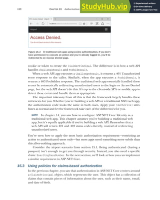 440 CHAPTER 15 Authorization: securing your application
cookie or token to create the ClaimsPrincipal. The difference is in how a web API
handles ChallengeResult and ForbidResult.
When a web API app executes a ChallengeResult, it returns a 401 Unauthorized
error response to the caller. Similarly, when the app executes a ForbidResult, it
returns a 403 Forbidden response. The traditional web app essentially handled these
errors by automatically redirecting unauthorized users to the login or Access Denied
page, but the web API doesn’t do this. It’s up to the client-side SPA or mobile app to
detect these errors and handle them as appropriate.
The important takeaway from all this is that the framework largely handles these
intricacies for you. Whether you’re building a web API or a traditional MVC web app,
the authorization code looks the same in both cases. Apply your [Authorize] attri-
butes as normal and let the framework take care of the differences for you.
NOTE In chapter 14, you saw how to configure ASP.NET Core Identity as a
traditional web app. This chapter assumes you’re building a traditional web
app, but it’s equally applicable if you’re building a web API. Remember that a
web API will return 401 and 403 status codes directly, instead of redirecting
unauthorized users.
You’ve seen how to apply the most basic authorization requirement—restricting an
action to authenticated users only—but most apps need something more subtle than
this all-or-nothing approach.
Consider the airport scenario from section 15.1. Being authenticated (having a
passport) isn’t enough to get you through security. Instead, you also need a specific
claim: BoardingPassNumber. In the next section, we’ll look at how you can implement
a similar requirement in ASP.NET Core.
15.3 Using policies for claims-based authorization
In the previous chapter, you saw that authentication in ASP.NET Core centers around
a ClaimsPrincipal object, which represents the user. This object has a collection of
claims that contain pieces of information about the user, such as their name, email,
and date of birth.
Figure 15.3 In traditional web apps using cookie authentication, if you don’t
have permission to execute an action and you’re already logged in, you’ll be
redirected to an Access Denied page.
 