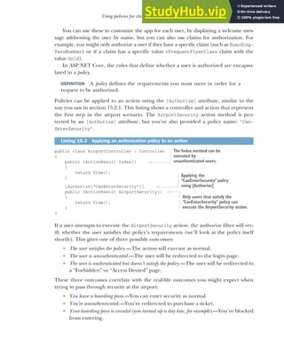 441
Using policies for claims-based authorization
You can use these to customize the app for each user, by displaying a welcome mes-
sage addressing the user by name, but you can also use claims for authorization. For
example, you might only authorize a user if they have a specific claim (such as Boarding-
PassNumber) or if a claim has a specific value (FrequentFlyerClass claim with the
value Gold).
In ASP.NET Core, the rules that define whether a user is authorized are encapsu-
lated in a policy.
DEFINITION A policy defines the requirements you must meet in order for a
request to be authorized.
Policies can be applied to an action using the [Authorize] attribute, similar to the
way you saw in section 15.2.1. This listing shows a controller and action that represent
the first step in the airport scenario. The AirportSecurity action method is pro-
tected by an [Authorize] attribute, but you’ve also provided a policy name: "Can-
EnterSecurity".
public class AirportController : Controller
{
public IActionResult Index()
{
return View();
}
[Authorize("CanEnterSecurity")]
public IActionResult AirportSecurity()
{
return View();
}
}
If a user attempts to execute the AirportSecurity action, the authorize filter will ver-
ify whether the user satisfies the policy’s requirements (we’ll look at the policy itself
shortly). This gives one of three possible outcomes:
 The user satisfies the policy.—The action will execute as normal.
 The user is unauthenticated.—The user will be redirected to the login page.
 The user is authenticated but doesn’t satisfy the policy.—The user will be redirected to
a “Forbidden” or “Access Denied” page.
These three outcomes correlate with the real-life outcomes you might expect when
trying to pass through security at the airport:
 You have a boarding pass.—You can enter security as normal.
 You’re unauthenticated.—You’re redirected to purchase a ticket.
 Your boarding pass is invalid (you turned up a day late, for example).—You’re blocked
from entering.
Listing 15.3 Applying an authorization policy to an action
The Index method can be
executed by
unauthenticated users.
Applying the
"CanEnterSecurity" policy
using [Authorize]
Only users that satisfy the
"CanEnterSecurity" policy can
execute the AirportSecurity action.
 