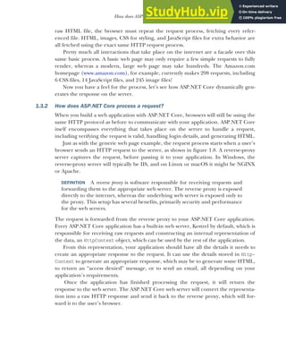 19
How does ASP.NET Core work?
raw HTML file, the browser must repeat the request process, fetching every refer-
enced file. HTML, images, CSS for styling, and JavaScript files for extra behavior are
all fetched using the exact same HTTP request process.
Pretty much all interactions that take place on the internet are a facade over this
same basic process. A basic web page may only require a few simple requests to fully
render, whereas a modern, large web page may take hundreds. The Amazon.com
homepage (www.amazon.com), for example, currently makes 298 requests, including
6 CSS files, 14 JavaScript files, and 245 image files!
Now you have a feel for the process, let’s see how ASP.NET Core dynamically gen-
erates the response on the server.
1.3.2 How does ASP.NET Core process a request?
When you build a web application with ASP.NET Core, browsers will still be using the
same HTTP protocol as before to communicate with your application. ASP.NET Core
itself encompasses everything that takes place on the server to handle a request,
including verifying the request is valid, handling login details, and generating HTML.
Just as with the generic web page example, the request process starts when a user’s
browser sends an HTTP request to the server, as shown in figure 1.8. A reverse-proxy
server captures the request, before passing it to your application. In Windows, the
reverse-proxy server will typically be IIS, and on Linux or macOS it might be NGINX
or Apache.
DEFINITION A reverse proxy is software responsible for receiving requests and
forwarding them to the appropriate web server. The reverse proxy is exposed
directly to the internet, whereas the underlying web server is exposed only to
the proxy. This setup has several benefits, primarily security and performance
for the web servers.
The request is forwarded from the reverse proxy to your ASP.NET Core application.
Every ASP.NET Core application has a built-in web server, Kestrel by default, which is
responsible for receiving raw requests and constructing an internal representation of
the data, an HttpContext object, which can be used by the rest of the application.
From this representation, your application should have all the details it needs to
create an appropriate response to the request. It can use the details stored in Http-
Context to generate an appropriate response, which may be to generate some HTML,
to return an “access denied” message, or to send an email, all depending on your
application’s requirements.
Once the application has finished processing the request, it will return the
response to the web server. The ASP.NET Core web server will convert the representa-
tion into a raw HTTP response and send it back to the reverse proxy, which will for-
ward it to the user’s browser.
 