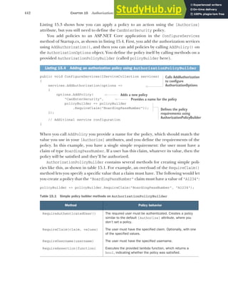 442 CHAPTER 15 Authorization: securing your application
Listing 15.3 shows how you can apply a policy to an action using the [Authorize]
attribute, but you still need to define the CanEnterSecurity policy.
You add policies to an ASP.NET Core application in the ConfigureServices
method of Startup.cs, as shown in listing 15.4. First, you add the authorization services
using AddAuthorization(), and then you can add policies by calling AddPolicy() on
the AuthorizationOptions object. You define the policy itself by calling methods on a
provided AuthorizationPolicyBuilder (called policyBuilder here).
public void ConfigureServices(IServiceCollection services)
{
services.AddAuthorization(options =>
{
options.AddPolicy(
"CanEnterSecurity",
policyBuilder => policyBuilder
.RequireClaim("BoardingPassNumber"));
});
// Additional service configuration
}
When you call AddPolicy you provide a name for the policy, which should match the
value you use in your [Authorize] attributes, and you define the requirements of the
policy. In this example, you have a single simple requirement: the user must have a
claim of type BoardingPassNumber. If a user has this claim, whatever its value, then the
policy will be satisfied and they’ll be authorized.
AuthorizationPolicyBuilder contains several methods for creating simple poli-
cies like this, as shown in table 15.1. For example, an overload of the RequireClaim()
method lets you specify a specific value that a claim must have. The following would let
you create a policy that the "BoardingPassNumber" claim must have a value of "A1234":
policyBuilder => policyBuilder.RequireClaim("BoardingPassNumber", "A1234");
Listing 15.4 Adding an authorization policy using AuthorizationPolicyBuilder
Table 15.1 Simple policy builder methods on AuthorizationPolicyBuilder
Method Policy behavior
RequireAuthenticatedUser() The required user must be authenticated. Creates a policy
similar to the default [Authorize] attribute, where you
don’t set a policy.
RequireClaim(claim, values) The user must have the specified claim. Optionally, with one
of the specified values.
RequireUsername(username) The user must have the specified username.
RequireAssertion(function) Executes the provided lambda function, which returns a
bool, indicating whether the policy was satisfied.
Calls AddAuthorization
to configure
AuthorizationOptions
Adds a new policy
Provides a name for the policy
Defines the policy
requirements using
AuthorizationPolicyBuilder
 