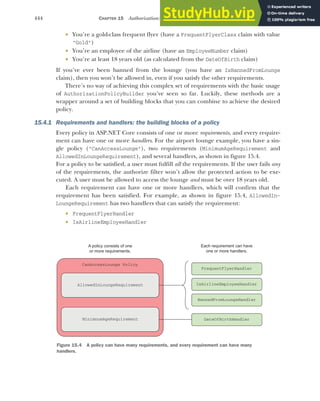 444 CHAPTER 15 Authorization: securing your application
 You’re a gold-class frequent flyer (have a FrequentFlyerClass claim with value
"Gold")
 You’re an employee of the airline (have an EmployeeNumber claim)
 You’re at least 18 years old (as calculated from the DateOfBirth claim)
If you’ve ever been banned from the lounge (you have an IsBannedFromLounge
claim), then you won’t be allowed in, even if you satisfy the other requirements.
There’s no way of achieving this complex set of requirements with the basic usage
of AuthorizationPolicyBuilder you’ve seen so far. Luckily, these methods are a
wrapper around a set of building blocks that you can combine to achieve the desired
policy.
15.4.1 Requirements and handlers: the building blocks of a policy
Every policy in ASP.NET Core consists of one or more requirements, and every require-
ment can have one or more handlers. For the airport lounge example, you have a sin-
gle policy ("CanAccessLounge"), two requirements (MinimumAgeRequirement and
AllowedInLoungeRequirement), and several handlers, as shown in figure 15.4.
For a policy to be satisfied, a user must fulfill all the requirements. If the user fails any
of the requirements, the authorize filter won’t allow the protected action to be exe-
cuted. A user must be allowed to access the lounge and must be over 18 years old.
Each requirement can have one or more handlers, which will confirm that the
requirement has been satisfied. For example, as shown in figure 15.4, AllowedIn-
LoungeRequirement has two handlers that can satisfy the requirement:
 FrequentFlyerHandler
 IsAirlineEmployeeHandler
CanAccessLounge Policy
A policy consists of one
or more requirements.
AllowedInLoungeRequirement
Each requirement can have
one or more handlers.
MinimnumAgeRequirement
FrequentFlyerHandler
IsAirlineEmployeeHandler
BannedFromLoungeHandler
DateOfBirthHandler
Figure 15.4 A policy can have many requirements, and every requirement can have many
handlers.
 