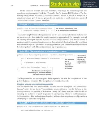 446 CHAPTER 15 Authorization: securing your application
If the interface doesn’t have any members, you might be wondering what the
requirement class needs to look like. Typically, they’re simple, POCO classes. The fol-
lowing listing shows AllowedInLoungeRequirement, which is about as simple as a
requirement can get! It has no properties or methods; it implements the required
IAuthorizationRequirement interface.
public class AllowedInLoungeRequirement
: IAuthorizationRequirement { }
This is the simplest form of requirement, but it’s also common for them to have one
or two properties that make the requirement more generalized. For example, instead
of creating the highly specific MustBe18YearsOldRequirement, you instead create a
parametrized MinimumAgeRequirement, as shown in the following listing. By providing
the minimum age as a parameter to the requirement, you can reuse the requirement
for other policies with different minimum age requirements.
public class MinimumAgeRequirement : IAuthorizationRequirement
{
public MinimumAgeRequirement(int minimumAge)
{
MinimumAge = minimumAge;
}
public int MinimumAge { get; }
}
The requirements are the easy part. They represent each of the components of the
policy that must be satisfied for the policy to be satisfied overall.
CREATING A POLICY WITH MULTIPLE REQUIREMENTS
You’ve created the two requirements, so now you can configure the "CanAccess-
Lounge" policy to use them. You configure your policies as you did before, in the
ConfigureServices method of Startup.cs. Listing 15.7 shows how you could do this by
creating an instance of each requirement and passing them to Authorization-
PolicyBuilder. The authorization handlers will use these requirement objects when
attempting to authorize the policy.
public void ConfigureServices(IServiceCollection services)
{
services.AddAuthorization(options =>
Listing 15.5 AllowedInLoungeRequirement
Listing 15.6 The parameterized MinimumAgeRequirement
Listing 15.7 Creating an authorization policy with multiple requirements
The interface identifies the class
as an authorization requirement.
The interface
identifies the
class as an
authorization
requirement.
The minimum
age is
provided
when the
requirement
is created.
Handlers can use the exposed
minimum age to determine whether
the requirement is satisfied.
 