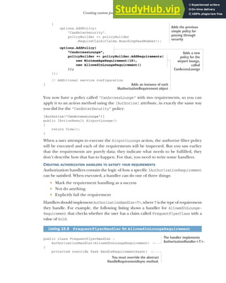 447
Creating custom policies for authorization
{
options.AddPolicy(
"CanEnterSecurity",
policyBuilder => policyBuilder
.RequireClaim(Claims.BoardingPassNumber));
options.AddPolicy(
"CanAccessLounge",
policyBuilder => policyBuilder.AddRequirements(
new MinimumAgeRequirement(18),
new AllowedInLoungeRequirement()
));
});
// Additional service configuration
}
You now have a policy called "CanAccessLounge" with two requirements, so you can
apply it to an action method using the [Authorize] attribute, in exactly the same way
you did for the "CanEnterSecurity" policy:
[Authorize("CanAccessLounge")]
public IActionResult AirportLounge()
{
return View();
}
When a user attempts to execute the AirportLounge action, the authorize filter policy
will be executed and each of the requirements will be inspected. But you saw earlier
that the requirements are purely data; they indicate what needs to be fulfilled, they
don’t describe how that has to happen. For that, you need to write some handlers.
CREATING AUTHORIZATION HANDLERS TO SATISFY YOUR REQUIREMENTS
Authorization handlers contain the logic of how a specific IAuthorizationRequirement
can be satisfied. When executed, a handler can do one of three things:
 Mark the requirement handling as a success
 Not do anything
 Explicitly fail the requirement
Handlers should implement AuthorizationHandler<T>, where T is the type of requirement
they handle. For example, the following listing shows a handler for AllowedInLounge-
Requirement that checks whether the user has a claim called FrequentFlyerClass with a
value of Gold.
public class FrequentFlyerHandler :
AuthorizationHandler<AllowedInLoungeRequirement>
{
protected override Task HandleRequirementAsync(
Listing 15.8 FrequentFlyerHandler for AllowedInLoungeRequirement
Adds the previous
simple policy for
passing through
security
Adds a new
policy for the
airport lounge,
called
CanAccessLounge
Adds an instance of each
IAuthorizationRequirement object
The handler implements
AuthorizationHandler<T>.
You must override the abstract
HandleRequirementAsync method.
 