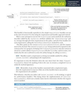 448 CHAPTER 15 Authorization: securing your application
AuthorizationHandlerContext context,
AllowedInLoungeRequirement requirement)
{
if(context.User.HasClaim("FrequentFlyerClass", "Gold"))
{
context.Succeed(requirement);
}
return Task.CompletedTask;
}
}
This handler is functionally equivalent to the simple RequireClaim()handler you saw
at the start of section 15.4, but using the requirement and handler approach instead.
When a user attempts to execute the AirportLounge action method, the authoriza-
tion filter added by the [Authorize] attribute validates the "CanAccessLounge" pol-
icy. It loops through all of the requirements in the policy, and all of the handlers for
each requirement, calling the HandleRequirementAsync method for each.
The filter passes in the current AuthorizationHandlerContext and the require-
ment to be checked. The current ClaimsPrincipal being authorized is exposed on the
context as the User property. In listing 15.8, FrequentFlyerHandler uses the context to
check for a claim called FrequentFlyerClass with the Gold value, and if it exists, con-
cludes that the user is allowed to enter the airline lounge, by calling Succeed().
NOTE Handlers mark a requirement as being successfully satisfied by calling
context.Succeed() and passing in the requirement.
It’s important to note the behavior when the user doesn’t have the claim. Frequent-
FlyerHandler doesn’t do anything if this is the case (it returns a completed Task to
satisfy the method signature).
NOTE Remember, if any of the handlers associated with a requirement pass,
then the requirement is a success. Only one of the handlers has to succeed for
the requirement to be satisfied.
This behavior, whereby you either call context.Succeed() or do nothing, is typical
for authorization handlers. This listing shows the implementation of IsAirline-
EmployeeHandler, which uses a similar claim check to determine whether the require-
ment is satisfied.
public class IsAirlineEmployeeHandler :
AuthorizationHandler<AllowedInLoungeRequirement>
{
Listing 15.9 IsAirlineEmployeeHandler handler
The context contains details
such as the ClaimsPrincipal
user object.
The
requirement
to handle
Checks whether the user
has the FrequentFlyerClass
claim with the Gold value
If the user had the necessary claim,
then mark the requirement as
satisfied by calling Succeed.
If the requirement wasn’t
satisfied, do nothing.
The handler implements
AuthorizationHandler<T>.
 