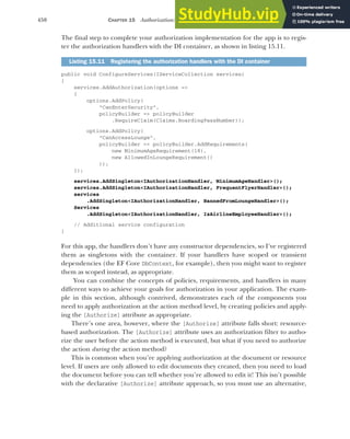 450 CHAPTER 15 Authorization: securing your application
The final step to complete your authorization implementation for the app is to regis-
ter the authorization handlers with the DI container, as shown in listing 15.11.
public void ConfigureServices(IServiceCollection services)
{
services.AddAuthorization(options =>
{
options.AddPolicy(
"CanEnterSecurity",
policyBuilder => policyBuilder
.RequireClaim(Claims.BoardingPassNumber));
options.AddPolicy(
"CanAccessLounge",
policyBuilder => policyBuilder.AddRequirements(
new MinimumAgeRequirement(18),
new AllowedInLoungeRequirement()
));
});
services.AddSingleton<IAuthorizationHandler, MinimumAgeHandler>();
services.AddSingleton<IAuthorizationHandler, FrequentFlyerHandler>();
services
.AddSingleton<IAuthorizationHandler, BannedFromLoungeHandler>();
Services
.AddSingleton<IAuthorizationHandler, IsAirlineEmployeeHandler>();
// Additional service configuration
}
For this app, the handlers don’t have any constructor dependencies, so I’ve registered
them as singletons with the container. If your handlers have scoped or transient
dependencies (the EF Core DbContext, for example), then you might want to register
them as scoped instead, as appropriate.
You can combine the concepts of policies, requirements, and handlers in many
different ways to achieve your goals for authorization in your application. The exam-
ple in this section, although contrived, demonstrates each of the components you
need to apply authorization at the action method level, by creating policies and apply-
ing the [Authorize] attribute as appropriate.
There’s one area, however, where the [Authorize] attribute falls short: resource-
based authorization. The [Authorize] attribute uses an authorization filter to autho-
rize the user before the action method is executed, but what if you need to authorize
the action during the action method?
This is common when you’re applying authorization at the document or resource
level. If users are only allowed to edit documents they created, then you need to load
the document before you can tell whether you’re allowed to edit it! This isn’t possible
with the declarative [Authorize] attribute approach, so you must use an alternative,
Listing 15.11 Registering the authorization handlers with the DI container
 
