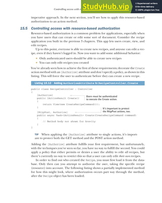 451
Controlling access with resource-based authorization
imperative approach. In the next section, you’ll see how to apply this resource-based
authorization to an action method.
15.5 Controlling access with resource-based authorization
Resource-based authorization is a common problem for applications, especially when
you have users that can create or edit some sort of document. Consider the recipe
application you built in the previous 3 chapters. This app lets users create, view, and
edit recipes.
Up to this point, everyone is able to create new recipes, and anyone can edit a rec-
ipe, even if they haven’t logged in. Now you want to add some additional behavior:
 Only authenticated users should be able to create new recipes
 You can only edit recipes you created
You’ve already seen how to achieve the first of these requirements; decorate the Create
action method with an [Authorize] attribute and don’t specify a policy, as shown in this
listing. This will force the user to authenticate before they can create a new recipe.
public class RecipeController : Controller
{
[Authorize]
public IActionResult Create()
{
return View(new CreateRecipeCommand());
}
[HttpPost, Authorize]
public async Task<IActionResult> Create(CreateRecipeCommand command)
{
// Method body not shown for brevity
}
}
TIP When applying the [Authorize] attribute to single actions, it’s import-
ant to protect both the GET method and the POST action method.
Adding the [Authorize] attribute fulfills your first requirement, but unfortunately,
with the techniques you’ve seen so far, you have no way to fulfill the second. You could
apply a policy that either permits or denies a user the ability to edit all recipes, but
there’s currently no way to restrict this so that a user can only edit their own recipes.
In order to find out who created the Recipe, you must first load it from the data-
base. Only then can you attempt to authorize the user, taking the specific recipe
(resource) into account. The following listing shows a partially implemented method
for how this might look, where authorization occurs part way through the method,
after the Recipe object has been loaded.
Listing 15.12 Adding AuthorizeAttribute to RecipeController.Create
Users must be authenticated
to execute the Create action.
It’s important to protect
the HttpPost actions, too.
 
