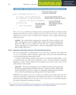 452 CHAPTER 15 Authorization: securing your application
public IActionResult Edit(int id)
{
var recipe = _service.GetRecipe(id);
var createdById = recipe.CreatedById;
// Authorize user based on createdById
if(isAuthorized)
{
return View(recipe);
}
}
The [Authorize] attribute can’t help you here; authorization filters run before model
binding and before the action method executes. In the next section, you’ll see the
approach you need to take to handle these situations and to apply authorization
inside the action.
WARNING Be careful when exposing the integer ID of your entities in the
URL, as in listing 15.13. Users will be able to edit every entity by modifying the
ID in the URL to access a different entity. Be sure to apply authorization
checks, otherwise you could expose a security vulnerability called Insecure
Direct Object Reference.3
15.5.1 Manually authorizing requests with IAuthorizationService
All of the approaches to authorization so far have been declarative. You apply the
[Authorize] attribute, with or without a policy name, and you let the framework take
care of performing the authorization itself.
For this recipe-editing example, you need to use imperative authorization, so you
can authorize the user after you’ve loaded the Recipe from the database. Instead of
applying a marker saying “Authorize this method,” you need to write some of the
authorization code yourself.
DEFINITION Declarative and imperative are two different styles of programming.
Declarative programming describes what you’re trying to achieve, and lets the
framework figure out how to achieve it. Imperative programming describes
how to achieve something by providing each of the steps needed.
ASP.NET Core exposes IAuthorizationService, which you can inject into your con-
trollers for imperative authorization. This listing shows how you can update the Edit
action shown in listing 15.13 to use the IAuthorizationService and verify whether
the action is allowed to continue execution.
Listing 15.13 The Edit action must load the Recipe before authorizing the request
3
You can read about this vulnerability and ways to counteract it on the Open Web Application Security Project
(OWASP): www.owasp.org/index.php/Top_10_2007-Insecure_Direct_Object_Reference.
The id of the recipe to edit is
provided by model binding.
You must load the Recipe from the
database before you know who created it.
You must authorize the
current user, to verify
they’re allowed to edit this
specific Recipe.
The action method
can only continue if
the user was
authorized.
 