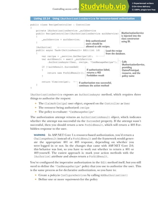 453
Controlling access with resource-based authorization
public class RecipeController : Controller
{
private IAuthorizationService _authService
public RecipeController(IAuthorizationService authService)
{
_authService = authService;
}
[Authorize]
public async Task<IActionResult> Edit(int id)
{
var recipe = _service.GetRecipe(id);
var authResult = await _authService
.AuthorizeAsync(User, recipe, "CanManageRecipe");
if (!authResult.Succeeded)
{
return new ForbidResult();
}
return View(recipe);
}
}
IAuthorizationService exposes an AuthorizeAsync method, which requires three
things to authorize the request:
 The ClaimsPrincipal user object, exposed on the Controller as User
 The resource being authorized: recipe
 The policy to evaluate: "CanManageRecipe"
The authorization attempt returns an AuthorizationResult object, which indicates
whether the attempt was successful via the Succeeded property. If the attempt wasn’t
successful, then you should return a new ForbidResult, which will return a 403 For-
bidden response to the user.
WARNING In ASP.NET Core 1.x resource-based authorization, you’d return a
ChallengeResult instead of a ForbidResult and the framework would gener-
ate the appropriate 401 or 403 response, depending on whether you
were logged in or not. In the changes that came with ASP.NET Core 2.0,
this behavior was lost, so you have to work out whether to return a 401 or
403 yourself. The easiest approach is: mark your action methods with the
[Authorize] attribute and always return a ForbidResult.
You’ve configured the imperative authorization in the Edit method itself, but you still
need to define the "CanManageRecipe" policy that you use to authorize the user. This
is the same process as for declarative authorization, so you have to:
 Create a policy in ConfigureServices by calling AddAuthorization()
 Define one or more requirements for the policy
Listing 15.14 Using IAuthorizationService for resource-based authorization
IAuthorizationService
is injected into the
class constructor
using DI.
Only authenticated
users should be
allowed to edit recipes.
Load the recipe
from the database.
If authorization failed,
returns a 403
Forbidden result
Calls
IAuthorizationService,
providing
ClaimsPrinicipal,
resource, and the
policy name
If authorization was successful,
continues the action method
 