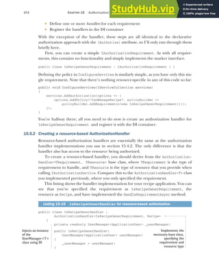 454 CHAPTER 15 Authorization: securing your application
 Define one or more handlers for each requirement
 Register the handlers in the DI container
With the exception of the handler, these steps are all identical to the declarative
authorization approach with the [Authorize] attribute, so I’ll only run through them
briefly here.
First, you can create a simple IAuthorizationRequirement. As with all require-
ments, this contains no functionality and simply implements the marker interface.
public class IsRecipeOwnerRequirement : IAuthorizationRequirement { }
Defining the policy in ConfigureServices is similarly simple, as you have only this sin-
gle requirement. Note that there’s nothing resource-specific in any of this code so far:
public void ConfigureServices(IServiceCollection services)
{
services.AddAuthorization(options => {
options.AddPolicy("CanManageRecipe", policyBuilder =>
policyBuilder.AddRequirements(new IsRecipeOwnerRequirement()));
});
}
You’re halfway there; all you need to do now is create an authorization handler for
IsRecipeOwnerRequirement and register it with the DI container.
15.5.2 Creating a resource-based AuthorizationHandler
Resource-based authorization handlers are essentially the same as the authorization
handler implementations you saw in section 15.4.2. The only difference is that the
handler also has access to the resource being authorized.
To create a resource-based handler, you should derive from the Authorization-
Handler<TRequirement, TResource> base class, where TRequirement is the type of
requirement to handle, and TResource is the type of resource that you provide when
calling IAuthorizationService. Compare this to the AuthorizationHandler<T> class
you implemented previously, where you only specified the requirement.
This listing shows the handler implementation for your recipe application. You can
see that you’ve specified the requirement as IsRecipeOwnerRequirement, the
resource as Recipe, and have implemented the HandleRequirementAsync method.
public class IsRecipeOwnerHandler :
AuthorizationHandler<IsRecipeOwnerRequirement, Recipe>
{
private readonly UserManager<ApplicationUser> _userManager;
public IsRecipeOwnerHandler(
UserManager<ApplicationUser> userManager)
{
_userManager = userManager;
}
Listing 15.15 IsRecipeOwnerHandler for resource-based authorization
Injects an instance
of the
UserManager<T>
class using DI
Implements the
necessary base class,
specifying the
requirement and
resource type
 