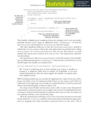 455
Controlling access with resource-based authorization
protected override async Task HandleRequirementAsync(
AuthorizationHandlerContext context,
IsRecipeOwnerRequirement requirement,
Recipe resource)
{
var appUser = await _userManager.GetUserAsync(context.User);
if(appUser == null)
{
return;
}
if(resource.CreatedById == appUser.Id)
{
context.Succeed(requirement);
}
}
}
This handler is slightly more complicated than the examples you’ve seen previously,
primarily because you’re using an additional service, UserManager<>, to load the
ApplicationUser entity based on ClaimsPrincipal from the request.
The other significant difference is that the HandleRequirementAsync method is
called with a Recipe resource. This is the same object that you provided when calling
AuthorizeAsync on IAuthorizationService. You can use this resource to verify
whether the current user created it. If so, you Succeed() the requirement, otherwise
you do nothing.
Our final task is to add IsRecipeOwnerHandler to the DI container. Your handler
uses an additional dependency, UserManager<>, which you know uses EF Core, so you
should register the handler as a scoped service:
services.AddScoped<IAuthorizationHandler, IsRecipeOwnerHandler>();
TIP If you’re wondering how to know whether you register a handler as
scoped or a singleton, think back to chapter 10. Essentially, if you have
scoped dependencies, then you must register the handler as scoped; other-
wise, singleton is fine.
With everything hooked up, you can take the application for a spin. If you try to edit a
recipe you didn’t create by clicking the Edit button on the recipe, you’ll either be
redirected to the login page (if you hadn’t yet authenticated) or you’ll be presented
with an Access Denied page, as shown in figure 15.6.
By using resource-based authorization, you’re able to enact more fine-grained
authorization requirements that you can apply at the level of an individual document
or resource. Instead of only being able to authorize that a user can edit any recipe, you
can authorize whether a user can edit this recipe.
All of the authorization techniques you’ve seen so far have focused on server-side
checks. Both the [Authorize] attribute and resource-based authorization approaches
focus on stopping users from executing a protected action on the server. This is
As well as the
context and
requirement,
you’re also
provided the
resource instance.
If you aren’t authenticated,
then appUser will be null.
Checks whether the
current user created
the Recipe by checking
the CreatedById
property
If the user created the document,
Succeed the requirement;
otherwise, do nothing.
 