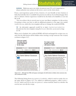 457
Hiding elements in Razor templates from unauthorized users
WARNING Malicious users can easily circumvent your UI, so it’s important to
always authorize your actions on the server, never on the client alone.
From a user-experience point of view, however, it’s not friendly to have buttons or
links that look like they’re available but present you with an Access Denied page when
they’re clicked. A better experience would be for the links to be disabled, or not visi-
ble at all.
You can achieve this in several ways in your own Razor templates. In this section,
I’m going to show you how to add an additional property to the page view model,
CanEditRecipe, which the view template will use to change the rendered HTML.
TIP An alternative approach would be to inject IAuthorizationService
directly into the view template using the @inject directive, as you saw in chap-
ter 10.
When you’re finished, the rendered HTML will look unchanged for recipes you cre-
ated, but the Edit button will be hidden when viewing a recipe someone else created,
as shown in figure 15.7.
The following listing shows RecipeDetailViewModel, which is used to render the rec-
ipe page shown in figure 15.7. I’ve added an additional property, called CanEdit-
Recipe, which you’ll set in the RecipeDetail action method, based on whether the
current user can edit the recipe.
If the user created
the recipe, they can
see the edit button
for the recipe.
For recipes created
by other users, the
edit button is hidden.
Figure 15.7 Although the HTML will appear unchanged, the Edit button is hidden when someone else
has created the recipe.
 