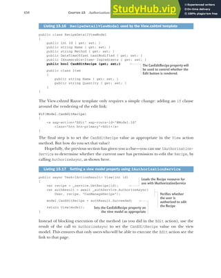 458 CHAPTER 15 Authorization: securing your application
public class RecipeDetailViewModel
{
public int Id { get; set; }
public string Name { get; set; }
public string Method { get; set; }
public DateTimeOffset LastModified { get; set; }
public IEnumerable<Item> Ingredients { get; set; }
public bool CanEditRecipe {get; set;}
public class Item
{
public string Name { get; set; }
public string Quantity { get; set; }
}
}
The View.cshtml Razor template only requires a simple change: adding an if clause
around the rendering of the edit link:
@if(Model.CanEditRecipe)
{
<a asp-action="Edit" asp-route-id="@Model.Id"
class="btn btn-primary">Edit</a>
}
The final step is to set the CanEditRecipe value as appropriate in the View action
method. But how do you set that value?
Hopefully, the previous section has given you a clue—you can use IAuthorization-
Service to determine whether the current user has permission to edit the Recipe, by
calling AuthorizeAsync, as shown here.
public async Task<IActionResult> View(int id)
{
var recipe = _service.GetRecipe(id);
var authResult = await _authService.AuthorizeAsync(
User, recipe, "CanManageRecipe");
model.CanEditRecipe = authResult.Succeeded;
return View(model);
}
Instead of blocking execution of the method (as you did in the Edit action), use the
result of the call to AuthorizeAsync to set the CanEditRecipe value on the view
model. This ensures that only users who will be able to execute the Edit action see the
link to that page.
Listing 15.16 RecipeDetailViewModel used by the View.cshtml template
Listing 15.17 Setting a view model property using IAuthorizationService
The CanEditRecipe property will
be used to control whether the
Edit button is rendered.
Loads the Recipe resource for
use with IAuthorizationService
Verifies whether
the user is
authorized to edit
the Recipe
Sets the CanEditRecipe property on
the view model as appropriate
 