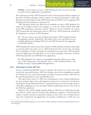 22 CHAPTER 1 Getting started with ASP.NET Core
WARNING If you choose to run on .NET Framework only, you won’t be able
to easily run your application cross-platform.
One advantage of using .NET Framework is that it has the greatest library support, in
the form of NuGet packages. Library authors are being encouraged to make their
libraries work identically on both .NET Framework and .NET Core by targeting .NET
Standard, but that transition is a slow process.
.NET Standard7
defines the APIs that are available on a given .NET platform. It’s
made up of multiple versions (for example, 1.1 and 1.2), each of which adds addi-
tional APIs compared to previous versions. Think of it as an “interface” for various
.NET frameworks; the frameworks (such as .NET Core, .NET Framework, and Mono)
all “implement” a version of .NET Standard.
TIP You can create a new type of library that targets .NET Standard instead
of targeting a specific framework. That allows you to use your library across
multiple platforms, including .NET Core and .NET Framework. See appendix
A for further details.
.NET Standard 2.0 vastly increases the number of APIs available to libraries that target
it, covering almost the same area as .NET Framework 4.6.1. At the time of writing,
56% of packages on NuGet.org target the full framework rather than .NET Standard,
so if your application currently relies on one of those packages, you’ll have to choose
.NET Framework for your ASP.NET Core application.
TIP .NET Standard 2.0 contains a compatibility shim that allows you to refer-
ence .NET Framework 4.6.1 libraries from a .NET Standard library. For
details, see http://mng.bz/jH8Y and appendix A.
1.4.2 Advantages of using .NET Core
If you’re considering ASP.NET Core for a project, the chances are you’re also inter-
ested in the associated features .NET Core brings, such as the cross-platform capabili-
ties. If that’s the case, then those features are obvious reasons to choose .NET Core as
the underlying platform to use with ASP.NET Core.
The open source nature of .NET Core development can be a big deciding factor
for some people. Open source development means you can clearly see how features
and bugs are being addressed. If there’s a particular feature you feel strongly about or
a bug that’s plaguing you, you can always submit a pull-request and see your code in
the .NET Core platform!
Related to this, and the highly modular design of .NET Core, it’s likely that the plat-
form will see a faster release cycle than other platforms. Updates to .NET Framework
require a massive amount of regression testing to ensure there are no subtle interac-
tions that could break old applications. In contrast, installations of .NET Core are
7
The .NET Standard GitHub repository can be found at https://github.com/dotnet/standard/blob/master/
docs/faq.md.
 