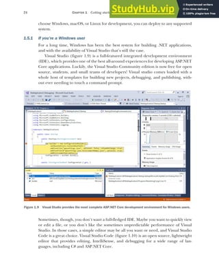 24 CHAPTER 1 Getting started with ASP.NET Core
choose Windows, macOS, or Linux for development, you can deploy to any supported
system.
1.5.1 If you’re a Windows user
For a long time, Windows has been the best system for building .NET applications,
and with the availability of Visual Studio that’s still the case.
Visual Studio (figure 1.9) is a full-featured integrated development environment
(IDE), which provides one of the best all-around experiences for developing ASP.NET
Core applications. Luckily, the Visual Studio Community edition is now free for open
source, students, and small teams of developers! Visual studio comes loaded with a
whole host of templates for building new projects, debugging, and publishing, with-
out ever needing to touch a command prompt.
Sometimes, though, you don’t want a full-fledged IDE. Maybe you want to quickly view
or edit a file, or you don’t like the sometimes unpredictable performance of Visual
Studio. In those cases, a simple editor may be all you want or need, and Visual Studio
Code is a great choice. Visual Studio Code (figure 1.10) is an open source, lightweight
editor that provides editing, IntelliSense, and debugging for a wide range of lan-
guages, including C# and ASP.NET Core.
Figure 1.9 Visual Studio provides the most complete ASP.NET Core development environment for Windows users.
 