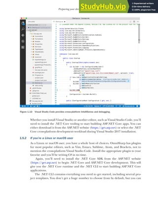 25
Preparing your development environment
Whether you install Visual Studio or another editor, such as Visual Studio Code, you’ll
need to install the .NET Core tooling to start building ASP.NET Core apps. You can
either download it from the ASP.NET website (https://get.asp.net) or select the .NET
Core cross-platform development workload during Visual Studio 2017 installation.
1.5.2 If you’re a Linux or macOS user
As a Linux or macOS user, you have a whole host of choices. OmniSharp has plugins
for most popular editors, such as Vim, Emacs, Sublime, Atom, and Brackets, not to
mention the cross-platform Visual Studio Code. Install the appropriate plugin to your
favorite and you’ll be writing C# in no time.
Again, you’ll need to install the .NET Core SDK from the ASP.NET website
(https://get.asp.net) to begin .NET Core and ASP.NET Core development. This will
give you the .NET Core runtime and the .NET CLI to start building ASP.NET Core
applications.
The .NET CLI contains everything you need to get started, including several pro-
ject templates. You don’t get a huge number to choose from by default, but you can
Figure 1.10 Visual Studio Code provides cross-platform IntelliSense and debugging.
 