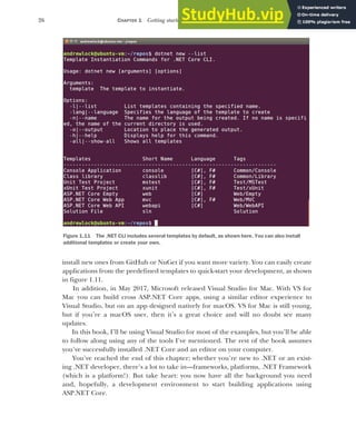 26 CHAPTER 1 Getting started with ASP.NET Core
install new ones from GitHub or NuGet if you want more variety. You can easily create
applications from the predefined templates to quick-start your development, as shown
in figure 1.11.
In addition, in May 2017, Microsoft released Visual Studio for Mac. With VS for
Mac you can build cross ASP.NET Core apps, using a similar editor experience to
Visual Studio, but on an app designed natively for macOS. VS for Mac is still young,
but if you’re a macOS user, then it’s a great choice and will no doubt see many
updates.
In this book, I’ll be using Visual Studio for most of the examples, but you’ll be able
to follow along using any of the tools I’ve mentioned. The rest of the book assumes
you’ve successfully installed .NET Core and an editor on your computer.
You’ve reached the end of this chapter; whether you’re new to .NET or an exist-
ing .NET developer, there’s a lot to take in—frameworks, platforms, .NET Framework
(which is a platform!). But take heart: you now have all the background you need
and, hopefully, a development environment to start building applications using
ASP.NET Core.
Figure 1.11 The .NET CLI includes several templates by default, as shown here. You can also install
additional templates or create your own.
 