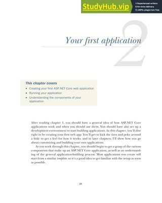 28
Your first application
After reading chapter 1, you should have a general idea of how ASP.NET Core
applications work and when you should use them. You should have also set up a
development environment to start building applications. In this chapter, you’ll dive
right in by creating your first web app. You’ll get to kick the tires and poke around
a little to get a feel for how it works, and in later chapters, I’ll show how you go
about customizing and building your own applications.
As you work through this chapter, you should begin to get a grasp of the various
components that make up an ASP.NET Core application, as well as an understand-
ing of the general application-building process. Most applications you create will
start from a similar template, so it’s a good idea to get familiar with the setup as soon
as possible.
This chapter covers
 Creating your first ASP.NET Core web application
 Running your application
 Understanding the components of your
application
 