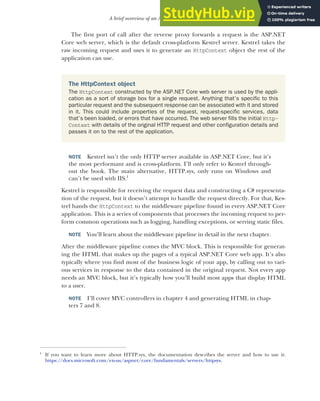 31
A brief overview of an ASP.NET Core application
The first port of call after the reverse proxy forwards a request is the ASP.NET
Core web server, which is the default cross-platform Kestrel server. Kestrel takes the
raw incoming request and uses it to generate an HttpContext object the rest of the
application can use.
NOTE Kestrel isn’t the only HTTP server available in ASP.NET Core, but it’s
the most performant and is cross-platform. I’ll only refer to Kestrel through-
out the book. The main alternative, HTTP.sys, only runs on Windows and
can’t be used with IIS.1
Kestrel is responsible for receiving the request data and constructing a C# representa-
tion of the request, but it doesn’t attempt to handle the request directly. For that, Kes-
trel hands the HttpContext to the middleware pipeline found in every ASP.NET Core
application. This is a series of components that processes the incoming request to per-
form common operations such as logging, handling exceptions, or serving static files.
NOTE You’ll learn about the middleware pipeline in detail in the next chapter.
After the middleware pipeline comes the MVC block. This is responsible for generat-
ing the HTML that makes up the pages of a typical ASP.NET Core web app. It’s also
typically where you find most of the business logic of your app, by calling out to vari-
ous services in response to the data contained in the original request. Not every app
needs an MVC block, but it’s typically how you’ll build most apps that display HTML
to a user.
NOTE I’ll cover MVC controllers in chapter 4 and generating HTML in chap-
ters 7 and 8.
1
If you want to learn more about HTTP.sys, the documentation describes the server and how to use it:
https://docs.microsoft.com/en-us/aspnet/core/fundamentals/servers/httpsys.
The HttpContext object
The HttpContext constructed by the ASP.NET Core web server is used by the appli-
cation as a sort of storage box for a single request. Anything that’s specific to this
particular request and the subsequent response can be associated with it and stored
in it. This could include properties of the request, request-specific services, data
that’s been loaded, or errors that have occurred. The web server fills the initial Http-
Context with details of the original HTTP request and other configuration details and
passes it on to the rest of the application.
 