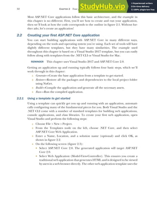 32 CHAPTER 2 Your first application
Most ASP.NET Core applications follow this basic architecture, and the example in
this chapter is no different. First, you’ll see how to create and run your application,
then we’ll look at how the code corresponds to the outline in figure 2.1. Without fur-
ther ado, let’s create an application!
2.2 Creating your first ASP.NET Core application
You can start building applications with ASP.NET Core in many different ways,
depending on the tools and operating system you’re using. Each set of tools will have
slightly different templates, but they have many similarities. The example used
throughout this chapter is based on a Visual Studio 2017 template, but you can easily
follow along with templates from the .NET CLI or Visual Studio for Mac.
REMINDER This chapter uses Visual Studio 2017 and ASP.NET Core 2.0.
Getting an application up and running typically follows four basic steps, which we’ll
work through in this chapter:
1 Generate—Create the base application from a template to get started.
2 Restore—Restore all the packages and dependencies to the local project folder
using NuGet.
3 Build—Compile the application and generate all the necessary assets.
4 Run—Run the compiled application.
2.2.1 Using a template to get started
Using a template can quickly get you up and running with an application, automati-
cally configuring many of the fundamental pieces for you. Both Visual Studio and the
.NET CLI come with a number of standard templates for building web applications,
console applications, and class libraries. To create your first web application, open
Visual Studio and perform the following steps:
1 Choose File > New > Project.
2 From the Templates node on the left, choose .NET Core, and then select
ASP.NET Core Web Application.
3 Enter a Name, Location, and a solution name (optional) and click OK, as
shown in figure 2.2.
4 On the following screen (figure 2.3):
 Select ASP.NET Core 2.0. The generated application will target ASP.NET
Core 2.0.
 Select Web Application (Model-View-Controller). This ensures you create a
traditional web application that generates HTML and is designed to be viewed
by users in a web browser directly. The other web application template uses the
 