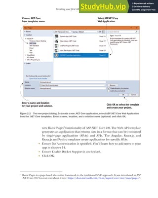 33
Creating your first ASP.NET Core application
new Razor Pages2
functionality of ASP.NET Core 2.0. The Web API template
generates an application that returns data in a format that can be consumed
by single-page applications (SPAs) and APIs. The Angular, React.js, and
React.js and Redux templates create applications for specific SPAs.
 Ensure No Authentication is specified. You’ll learn how to add users to your
app in chapter 14.
 Ensure Enable Docker Support is unchecked.
 Click OK.
2
Razor Pages is a page-based alternative framework to the traditional MVC approach. It was introduced in ASP
.NET Core 2.0. You can read about it here: https://docs.microsoft.com/en-us/aspnet/core/mvc/razor-pages/.
Select ASP
.NET Core
Web Application.
Click OK to select the template
and create your project.
Choose .NET Core
from templates menu.
Enter a name and location
for your project and solution.
Figure 2.2 The new project dialog. To create a new .NET Core application, select ASP.NET Core Web Application
from the .NET Core templates. Enter a name, location, and a solution name (optional) and click OK.
 