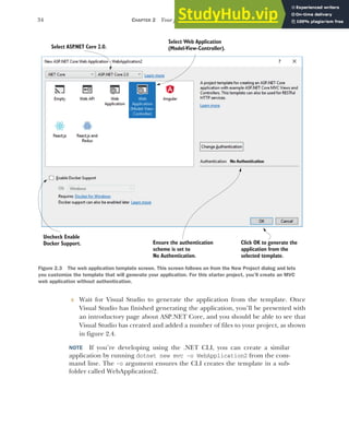 34 CHAPTER 2 Your first application
5 Wait for Visual Studio to generate the application from the template. Once
Visual Studio has finished generating the application, you’ll be presented with
an introductory page about ASP.NET Core, and you should be able to see that
Visual Studio has created and added a number of files to your project, as shown
in figure 2.4.
NOTE If you’re developing using the .NET CLI, you can create a similar
application by running dotnet new mvc –o WebApplication2 from the com-
mand line. The -o argument ensures the CLI creates the template in a sub-
folder called WebApplication2.
Ensure the authentication
scheme is set to
No Authentication.
Select ASP
.NET Core 2.0.
Select Web Application
(Model-View-Controller).
Click OK to generate the
application from the
selected template.
Uncheck Enable
Docker Support.
Figure 2.3 The web application template screen. This screen follows on from the New Project dialog and lets
you customize the template that will generate your application. For this starter project, you’ll create an MVC
web application without authentication.
 