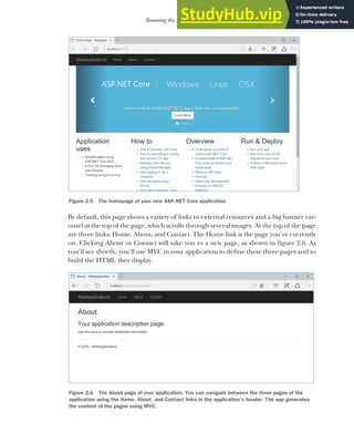 37
Running the web application
By default, this page shows a variety of links to external resources and a big banner car-
ousel at the top of the page, which scrolls through several images. At the top of the page
are three links: Home, About, and Contact. The Home link is the page you’re currently
on. Clicking About or Contact will take you to a new page, as shown in figure 2.6. As
you’ll see shortly, you’ll use MVC in your application to define these three pages and to
build the HTML they display.
Figure 2.5 The homepage of your new ASP.NET Core application
Figure 2.6 The About page of your application. You can navigate between the three pages of the
application using the Home, About, and Contact links in the application’s header. The app generates
the content of the pages using MVC.
 