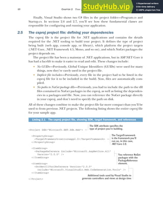 40 CHAPTER 2 Your first application
Finally, Visual Studio shows two C# files in the project folder—Program.cs and
Startup.cs. In sections 2.6 and 2.7, you’ll see how these fundamental classes are
responsible for configuring and running your application.
2.5 The csproj project file: defining your dependencies
The csproj file is the project file for .NET applications and contains the details
required for the .NET tooling to build your project. It defines the type of project
being built (web app, console app, or library), which platform the project targets
(.NET Core, .NET Framework 4.5, Mono, and so on), and which NuGet packages the
project depends on.
The project file has been a mainstay of .NET applications, but in ASP.NET Core it
has had a facelift to make it easier to read and edit. These changes include:
 No GUIDs—Previously, Global Unique Identifiers (GUIDs) were used for many
things, now they’re rarely used in the project file.
 Implicit file includes—Previously, every file in the project had to be listed in the
csproj file for it to be included in the build. Now, files are automatically com-
piled.
 No paths to NuGet package dlls—Previously, you had to include the path to the dll
files contained in NuGet packages in the csproj, as well as listing the dependen-
cies in a packages.xml file. Now, you can reference the NuGet package directly
in your csproj, and don’t need to specify the path on disk.
All of these changes combine to make the project file far more compact than you’ll be
used to from previous .NET projects. The following listing shows the entire csproj file
for your sample app.
<Project Sdk="Microsoft.NET.Sdk.Web">
<PropertyGroup>
<TargetFramework>netcoreapp2.0</TargetFramework>
</PropertyGroup>
<ItemGroup>
<PackageReference Include="Microsoft.AspNetCore.All"
Version="2.0.0" />
</ItemGroup>
<ItemGroup>
<DotNetCliToolReference Version="2.0.0"
Include="Microsoft.VisualStudio.Web.CodeGeneration.Tools" />
</ItemGroup>
</Project>
Listing 2.1 The csproj project file, showing SDK, target framework, and references
The SDK attribute specifies the
type of project you’re building.
The TargetFramework
is the framework you’ll
run on, in this case,
.NET Core 2.0.
You reference NuGet
packages with the
PackageReference
element.
Additional tools used by Visual Studio to
generate controllers and views at design time
 