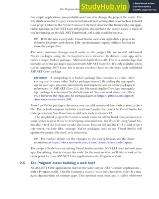 41
The Program class: building a web host
For simple applications, you probably won’t need to change the project file much. The
Sdk attribute on the Project element includes default settings that describe how to build
your project, whereas the TargetFramework element describes the framework your appli-
cation will run on. For .NET Core 2.0 projects, this will have the netcoreapp2.0 value; if
you’re running on the full .NET Framework, 4.6.1, this would be net461.
TIP With the new csproj style, Visual Studio users can right-click a project in
Solution Explorer and choose Edit <projectname>.csproj, without having to
close the project first.
The most common changes you’ll make to the project file are to add additional
NuGet packages using the PackageReference element. By default, your app refer-
ences a single NuGet package, Microsoft.AspNetCore.All. This is a metapackage that
includes all of the packages associated with ASP.NET Core 2.0. It’s only available when
you’re targeting .NET Core, but it means you don’t have to reference each individual
ASP.NET Core package.
DEFINITION A metapackage is a NuGet package that contains no code, refer-
encing one or more other NuGet packages instead. By adding the metapack-
age to your app, you can conveniently and implicitly add all of the packages it
references. In ASP.NET Core 2.1, the Microsoft.AspNetCore.App metapack-
age package is referenced by default instead. You can read about the differ-
ence between the App and All metapackages at https://github.com/aspnet/
Announcements/issues/287.
As well as NuGet package references, you can add command-line tools to your project
file. The default template includes a tool used under the covers by Visual Studio for
code generation. You’ll see how to add new tools in chapter 12.
The simplified project file format is much easier to edit by hand than previous ver-
sions, which is great if you’re developing cross-platform. But if you’re using Visual Stu-
dio, don’t feel like you have to take this route. You can still use the GUI to add project
references, exclude files, manage NuGet packages, and so on. Visual Studio will
update the project file itself, as it always has.
TIP For further details on the changes to the csproj format, see the docu-
mentation at https://docs.microsoft.com/en-us/dotnet/core/tools/csproj.
The project file defines everything Visual Studio and the .NET CLI need to build your
app. Everything, that is, except the code! In the next section, we’ll take a look at the
entry point for your ASP.NET Core application—the Program.cs class.
2.6 The Program class: building a web host
All ASP.NET Core applications start in the same way as .NET Console applications—
with a Program.cs file. This file contains a static void Main function, which is a stan-
dard characteristic of console apps. This method must exist and is called whenever
 