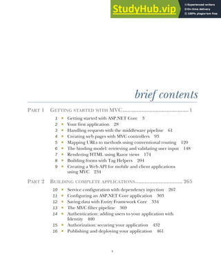 v
brief contents
PART 1 GETTING STARTED WITH MVC..........................................1
1 ■ Getting started with ASP.NET Core 3
2 ■ Your first application 28
3 ■ Handling requests with the middleware pipeline 61
4 ■ Creating web pages with MVC controllers 93
5 ■ Mapping URLs to methods using conventional routing 120
6 ■ The binding model: retrieving and validating user input 148
7 ■ Rendering HTML using Razor views 174
8 ■ Building forms with Tag Helpers 204
9 ■ Creating a Web API for mobile and client applications
using MVC 234
PART 2 BUILDING COMPLETE APPLICATIONS.............................. 265
10 ■ Service configuration with dependency injection 267
11 ■ Configuring an ASP.NET Core application 303
12 ■ Saving data with Entity Framework Core 334
13 ■ The MVC filter pipeline 369
14 ■ Authentication: adding users to your application with
Identity 400
15 ■ Authorization: securing your application 432
16 ■ Publishing and deploying your application 461
 