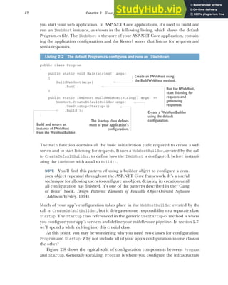 42 CHAPTER 2 Your first application
you start your web application. In ASP.NET Core applications, it’s used to build and
run an IWebHost instance, as shown in the following listing, which shows the default
Program.cs file. The IWebHost is the core of your ASP.NET Core application, contain-
ing the application configuration and the Kestrel server that listens for requests and
sends responses.
public class Program
{
public static void Main(string[] args)
{
BuildWebHost(args)
.Run();
}
public static IWebHost BuildWebHost(string[] args) =>
WebHost.CreateDefaultBuilder(args)
.UseStartup<Startup>()
.Build();
}
The Main function contains all the basic initialization code required to create a web
server and to start listening for requests. It uses a WebHostBuilder, created by the call
to CreateDefaultBuilder, to define how the IWebHost is configured, before instanti-
ating the IWebHost with a call to Build().
NOTE You’ll find this pattern of using a builder object to configure a com-
plex object repeated throughout the ASP.NET Core framework. It’s a useful
technique for allowing users to configure an object, delaying its creation until
all configuration has finished. It’s one of the patterns described in the “Gang
of Four” book, Design Patterns: Elements of Reusable Object-Oriented Software
(Addison Wesley, 1994).
Much of your app’s configuration takes place in the WebHostBuilder created by the
call to CreateDefaultBuilder, but it delegates some responsibility to a separate class,
Startup. The Startup class referenced in the generic UseStartup<> method is where
you configure your app’s services and define your middleware pipeline. In section 2.7,
we’ll spend a while delving into this crucial class.
At this point, you may be wondering why you need two classes for configuration:
Program and Startup. Why not include all of your app’s configuration in one class or
the other?
Figure 2.8 shows the typical split of configuration components between Program
and Startup. Generally speaking, Program is where you configure the infrastructure
Listing 2.2 The default Program.cs configures and runs an IWebHost
Create an IWebHost using
the BuildWebHost method.
Run the IWebHost,
start listening for
requests and
generating
responses.
Create a WebHostBuilder
using the default
configuration.
The Startup class defines
most of your application’s
configuration.
Build and return an
instance of IWebHost
from the WebHostBuilder.
 