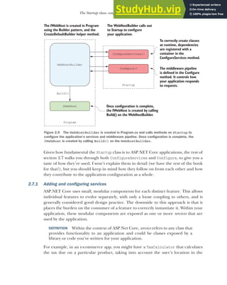 45
The Startup class: configuring your application
Given how fundamental the Startup class is to ASP.NET Core applications, the rest of
section 2.7 walks you through both ConfigureServices and Configure, to give you a
taste of how they’re used. I won’t explain them in detail (we have the rest of the book
for that!), but you should keep in mind how they follow on from each other and how
they contribute to the application configuration as a whole.
2.7.1 Adding and configuring services
ASP.NET Core uses small, modular components for each distinct feature. This allows
individual features to evolve separately, with only a loose coupling to others, and is
generally considered good design practice. The downside to this approach is that it
places the burden on the consumer of a feature to correctly instantiate it. Within your
application, these modular components are exposed as one or more services that are
used by the application.
DEFINITION Within the context of ASP.Net Core, service refers to any class that
provides functionality to an application and could be classes exposed by a
library or code you’ve written for your application.
For example, in an e-commerce app, you might have a TaxCalculator that calculates
the tax due on a particular product, taking into account the user’s location in the
Program
Startup
WebHostBuilder
ConfigureServices()
Configure()
IWebHost Once configuration is complete,
the IWebHost is created by calling
Build() on the WebHostBuilder.
The IWebHost is created in Program
using the Builder pattern, and the
CreateDefaultBuilder helper method.
Build()
The middleware pipeline
is defined in the Configure
method. It controls how
your application responds
to requests.
The WebHostBuilder calls out
to Startup to configure
your application.
To correctly create classes
at runtime, dependencies
are registered with a
container in the
ConfigureServices method.
Figure 2.9 The WebHostBuilder is created in Program.cs and calls methods on Startup to
configure the application’s services and middleware pipeline. Once configuration is complete, the
IWebHost is created by calling Build() on the WebHostBuilder.
 