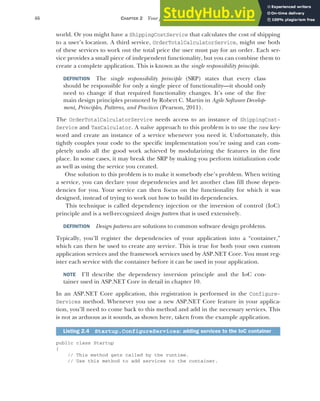 46 CHAPTER 2 Your first application
world. Or you might have a ShippingCostService that calculates the cost of shipping
to a user’s location. A third service, OrderTotalCalculatorService, might use both
of these services to work out the total price the user must pay for an order. Each ser-
vice provides a small piece of independent functionality, but you can combine them to
create a complete application. This is known as the single responsibility principle.
DEFINITION The single responsibility principle (SRP) states that every class
should be responsible for only a single piece of functionality—it should only
need to change if that required functionality changes. It’s one of the five
main design principles promoted by Robert C. Martin in Agile Software Develop-
ment, Principles, Patterns, and Practices (Pearson, 2011).
The OrderTotalCalculatorService needs access to an instance of ShippingCost-
Service and TaxCalculator. A naïve approach to this problem is to use the new key-
word and create an instance of a service whenever you need it. Unfortunately, this
tightly couples your code to the specific implementation you’re using and can com-
pletely undo all the good work achieved by modularizing the features in the first
place. In some cases, it may break the SRP by making you perform initialization code
as well as using the service you created.
One solution to this problem is to make it somebody else’s problem. When writing
a service, you can declare your dependencies and let another class fill those depen-
dencies for you. Your service can then focus on the functionality for which it was
designed, instead of trying to work out how to build its dependencies.
This technique is called dependency injection or the inversion of control (IoC)
principle and is a well-recognized design pattern that is used extensively.
DEFINITION Design patterns are solutions to common software design problems.
Typically, you’ll register the dependencies of your application into a “container,”
which can then be used to create any service. This is true for both your own custom
application services and the framework services used by ASP.NET Core. You must reg-
ister each service with the container before it can be used in your application.
NOTE I’ll describe the dependency inversion principle and the IoC con-
tainer used in ASP.NET Core in detail in chapter 10.
In an ASP.NET Core application, this registration is performed in the Configure-
Services method. Whenever you use a new ASP.NET Core feature in your applica-
tion, you’ll need to come back to this method and add in the necessary services. This
is not as arduous as it sounds, as shown here, taken from the example application.
public class Startup
{
// This method gets called by the runtime.
// Use this method to add services to the container.
Listing 2.4 Startup.ConfigureServices: adding services to the IoC container
 