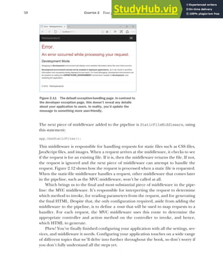 50 CHAPTER 2 Your first application
The next piece of middleware added to the pipeline is StaticFileMiddleware, using
this statement:
app.UseStaticFiles();
This middleware is responsible for handling requests for static files such as CSS files,
JavaScript files, and images. When a request arrives at the middleware, it checks to see
if the request is for an existing file. If it is, then the middleware returns the file. If not,
the request is ignored and the next piece of middleware can attempt to handle the
request. Figure 2.12 shows how the request is processed when a static file is requested.
When the static-file middleware handles a request, other middleware that comes later
in the pipeline, such as the MVC middleware, won’t be called at all.
Which brings us to the final and most substantial piece of middleware in the pipe-
line: the MVC middleware. It’s responsible for interpreting the request to determine
which method to invoke, for reading parameters from the request, and for generating
the final HTML. Despite that, the only configuration required, aside from adding the
middleware to the pipeline, is to define a route that will be used to map requests to a
handler. For each request, the MVC middleware uses this route to determine the
appropriate controller and action method on the controller to invoke, and hence,
which HTML to generate.
Phew! You’ve finally finished configuring your application with all the settings, ser-
vices, and middleware it needs. Configuring your application touches on a wide range
of different topics that we’ll delve into further throughout the book, so don’t worry if
you don’t fully understand all the steps yet.
Figure 2.11 The default exception-handling page. In contrast to
the developer exception page, this doesn’t reveal any details
about your application to users. In reality, you’d update the
message to something more user-friendly.
 