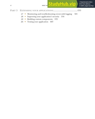 BRIEF CONTENTS
vi
PART 3 EXTENDING YOUR APPLICATIONS...................................499
17 ■ Monitoring and troubleshooting errors with logging 501
18 ■ Improving your application’s security 534
19 ■ Building custom components 572
20 ■ Testing your application 607
 
