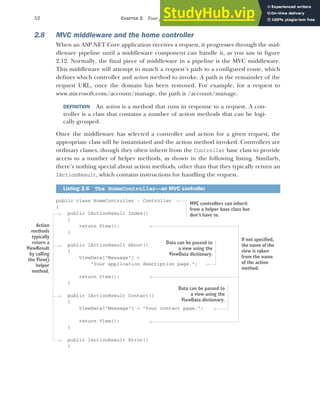 52 CHAPTER 2 Your first application
2.8 MVC middleware and the home controller
When an ASP.NET Core application receives a request, it progresses through the mid-
dleware pipeline until a middleware component can handle it, as you saw in figure
2.12. Normally, the final piece of middleware in a pipeline is the MVC middleware.
This middleware will attempt to match a request’s path to a configured route, which
defines which controller and action method to invoke. A path is the remainder of the
request URL, once the domain has been removed. For example, for a request to
www.microsoft.com/account/manage, the path is /account/manage.
DEFINITION An action is a method that runs in response to a request. A con-
troller is a class that contains a number of action methods that can be logi-
cally grouped.
Once the middleware has selected a controller and action for a given request, the
appropriate class will be instantiated and the action method invoked. Controllers are
ordinary classes, though they often inherit from the Controller base class to provide
access to a number of helper methods, as shown in the following listing. Similarly,
there’s nothing special about action methods, other than that they typically return an
IActionResult, which contains instructions for handling the request.
public class HomeController : Controller
{
public IActionResult Index()
{
return View();
}
public IActionResult About()
{
ViewData["Message"] =
"Your application description page.";
return View();
}
public IActionResult Contact()
{
ViewData["Message"] = "Your contact page.";
return View();
}
public IActionResult Error()
{
Listing 2.6 The HomeController—an MVC controller
Action
methods
typically
return a
ViewResult
by calling
the View()
helper
method.
MVC controllers can inherit
from a helper base class but
don’t have to.
Data can be passed to
a view using the
ViewData dictionary.
Data can be passed to
a view using the
ViewData dictionary.
If not specified,
the name of the
view is taken
from the name
of the action
method.
 