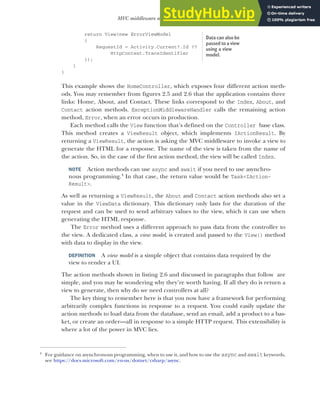 53
MVC middleware and the home controller
return View(new ErrorViewModel
{
RequestId = Activity.Current?.Id ??
HttpContext.TraceIdentifier
});
}
}
This example shows the HomeController, which exposes four different action meth-
ods. You may remember from figures 2.5 and 2.6 that the application contains three
links: Home, About, and Contact. These links correspond to the Index, About, and
Contact action methods. ExceptionMiddlewareHandler calls the remaining action
method, Error, when an error occurs in production.
Each method calls the View function that’s defined on the Controller base class.
This method creates a ViewResult object, which implements IActionResult. By
returning a ViewResult, the action is asking the MVC middleware to invoke a view to
generate the HTML for a response. The name of the view is taken from the name of
the action. So, in the case of the first action method, the view will be called Index.
NOTE Action methods can use async and await if you need to use asynchro-
nous programming.4
In that case, the return value would be Task<IAction-
Result>.
As well as returning a ViewResult, the About and Contact action methods also set a
value in the ViewData dictionary. This dictionary only lasts for the duration of the
request and can be used to send arbitrary values to the view, which it can use when
generating the HTML response.
The Error method uses a different approach to pass data from the controller to
the view. A dedicated class, a view model, is created and passed to the View() method
with data to display in the view.
DEFINITION A view model is a simple object that contains data required by the
view to render a UI.
The action methods shown in listing 2.6 and discussed in paragraphs that follow are
simple, and you may be wondering why they’re worth having. If all they do is return a
view to generate, then why do we need controllers at all?
The key thing to remember here is that you now have a framework for performing
arbitrarily complex functions in response to a request. You could easily update the
action methods to load data from the database, send an email, add a product to a bas-
ket, or create an order—all in response to a simple HTTP request. This extensibility is
where a lot of the power in MVC lies.
4
For guidance on asynchronous programming, when to use it, and how to use the async and await keywords,
see https://docs.microsoft.com/en-us/dotnet/csharp/async.
Data can also be
passed to a view
using a view
model.
 