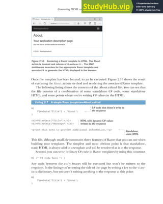 57
Generating HTML with Razor template views
Once the template has been located, it can be executed. Figure 2.16 shows the result
of executing the About action method and rendering the associated Razor template.
The following listing shows the contents of the About.cshtml file. You can see that
the file consists of a combination of some standalone C# code, some standalone
HTML, and some points where you’re writing C# values in the HTML.
@{
ViewData["Title"] = "About";
}
<h2>@ViewData["Title"]</h2>
<h3>@ViewData["Message"]</h3>
<p>Use this area to provide additional information.</p>
This file, although small, demonstrates three features of Razor that you can use when
building your templates. The simplest and most obvious point is that standalone,
static HTML is always valid in a template and will be rendered as is in the response.
Second, you can write ordinary C# code in Razor templates by using this construct
@{ /* C# code here */ }
Any code between the curly braces will be executed but won’t be written to the
response. In the listing you’re setting the title of the page by writing a key to the View-
Data dictionary, but you aren’t writing anything to the response at this point:
@{
ViewData["Title"] = "About";
}
Listing 2.7 A simple Razor template—About.cshtml
Figure 2.16 Rendering a Razor template to HTML. The About
action is invoked and returns a ViewResult. The MVC
middleware searches for the appropriate Razor template and
executes it to generate the HTML displayed in the browser.
C# code that doesn’t write to
the response
HTML with dynamic C# values
written to the response
Standalone,
static HTML
 