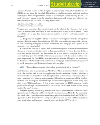 58 CHAPTER 2 Your first application
Another feature shown in this template is dynamically writing C# variables to the
HTML stream using the @ symbol. This ability to combine dynamic and static markup
is what gives Razor templates their power. In the example, you’re fetching the "Title"
and "Message" values from the ViewData dictionary and writing the values to the
response inside the <h2> and <h3> tags, respectively:
<h2>@ViewData["Title"]</h2>
<h3>@ViewData["Message"]</h3>
You may also remember that you previously set the value of the "Message" key in the
About action method, which you’re now retrieving and writing to the response. This is
one of the ways to pass data from an action method to a view—we’ll discuss others in
chapter 7.
At this point, you might be a little confused by the template from the listing when
compared to the output shown in figure 2.16. The title and the message values appear
in both the listing and figure, but some parts of the final web page don’t appear in the
template. How can that be?
Razor has the concept of layouts, which are base templates that define the common
elements of your application, such as headers and footers. These layouts define a
writeable section in which they will render the action method template, such as the
code in listing 2.7. The HTML of the layout combines with the action method tem-
plate to produce the final HTML that’s sent to the browser. This prevents you having
to duplicate code for the header and footer in every page and means that, if you need
to tweak something, you’ll only need to do it in one place.
NOTE I’ll cover Razor templates, including layouts, in detail in chapter 7.
And there you have it, a complete ASP.NET Core MVC application! Before I move on,
we’ll take one last look at how our application handles a request. Figure 2.17 shows a
request to the /Home/About path being handled by the sample application. You’ve
seen everything here already, so the process of handling a request should be familiar.
It shows how the request passes through the middleware pipeline before being han-
dled by the MVC middleware. A view is used to generate the HTML response, which
passes back through the middleware to the ASP.NET Core web server, before being
sent to the user’s browser.
It’s been a pretty intense trip, but you now have a good overview of how an entire
application is configured and how it handles a request using MVC. In the next chap-
ter, you’ll take a closer look at the middleware pipeline that exists in all ASP.NET Core
applications. You’ll learn how it’s composed, how you can use it to add functionality to
your application, and how you can use it to create simple HTTP services.
 