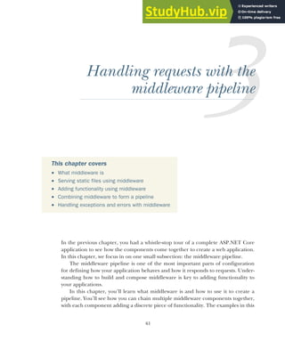 61
Handling requests with the
middleware pipeline
In the previous chapter, you had a whistle-stop tour of a complete ASP.NET Core
application to see how the components come together to create a web application.
In this chapter, we focus in on one small subsection: the middleware pipeline.
The middleware pipeline is one of the most important parts of configuration
for defining how your application behaves and how it responds to requests. Under-
standing how to build and compose middleware is key to adding functionality to
your applications.
In this chapter, you’ll learn what middleware is and how to use it to create a
pipeline. You’ll see how you can chain multiple middleware components together,
with each component adding a discrete piece of functionality. The examples in this
This chapter covers
 What middleware is
 Serving static files using middleware
 Adding functionality using middleware
 Combining middleware to form a pipeline
 Handling exceptions and errors with middleware
 