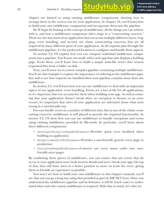 62 CHAPTER 3 Handling requests with the middleware pipeline
chapter are limited to using existing middleware components, showing how to
arrange them in the correct way for your application. In chapter 19, you’ll learn how
to build your own middleware components and incorporate them into the pipeline.
We’ll begin by looking at the concept of middleware, all the things you can achieve
with it, and how a middleware component often maps to a “cross-cutting concern.”
These are the functions of an application that cut across multiple different layers. Log-
ging, error handling, and security are classic cross-cutting concerns that are all
required by many different parts of your application. As all requests pass through the
middleware pipeline, it’s the preferred location to configure and handle these aspects.
In section 3.2, I’ll explain how you can compose individual middleware compo-
nents into a pipeline. You’ll start out small, with a web app that only displays a holding
page. From there, you’ll learn how to build a simple static-file server that returns
requested files from a folder on disk.
Next, you’ll move on to a more complex pipeline containing multiple middleware.
You’ll use this example to explore the importance of ordering in the middleware pipe-
line and to see how requests are handled when your pipeline contains more than one
middleware.
In section 3.3, you’ll learn how you can use middleware to deal with an important
aspect of any application: error handling. Errors are a fact of life for all applications,
so it’s important that you account for them when building your app. As well as ensur-
ing that your application doesn’t break when an exception is thrown or an error
occurs, it’s important that users of your application are informed about what went
wrong in a user-friendly way.
You can handle errors in a number of different ways, but as one of the classic cross-
cutting concerns, middleware is well placed to provide the required functionality. In
section 3.3, I’ll show how you can use middleware to handle exceptions and errors
using existing middleware provided by Microsoft. In particular, you’ll learn about
three different components:
 DeveloperExceptionPageMiddleware—Provides quick error feedback when
building an application
 ExceptionHandlerMiddleware—Provides a user-friendly generic error page in
production
 StatusCodePagesMiddleware—Converts raw error status codes into user-
friendly error pages
By combining these pieces of middleware, you can ensure that any errors that do
occur in your application won’t leak security details and won’t break your app. On top
of that, they will leave users in a better position to move on from the error, giving
them as friendly an experience as possible.
You won’t see how to build your own middleware in this chapter—instead, you’ll
see that you can go a long way using that provided as part of ASP.NET Core. Once you
understand the middleware pipeline and its behavior, it will be much easier to under-
stand when and why custom middleware is required. With that in mind, let’s dive in!
 