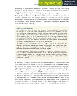 65
What is middleware?
permission, the authorization middleware can short-circuit the pipeline, generating a
response directly. It returns the response to the previous middleware before the MVC
middleware has even seen the request.
A key point to glean from this is that the pipeline is bidirectional. The request passes
through the pipeline in one direction until a piece of middleware generates a
response, at which point the response passes back through the pipeline, passing
through each piece of middleware for a second time, until it gets back to the first piece
of middleware. Finally, this first/last piece of middleware will pass the response back
to the ASP.NET Core web server.
As you saw in chapter 2, you define the middleware pipeline in code as part of your
initial application configuration in Startup. You can tailor the middleware pipeline
specifically to your needs—simple apps may need only a short pipeline, whereas large
apps with a variety of features may use much more middleware. Middleware is the fun-
damental source of behavior in your application—ultimately, the middleware pipeline
is responsible for responding to any HTTP requests it receives.
Requests are passed to the middleware pipeline as HttpContext objects. As you saw
in chapter 2, the ASP.NET Core web server builds an HttpContext object from an
incoming request, which passes up and down the middleware pipeline. When you’re
using existing middleware to build a pipeline, this is a detail you’ll rarely have to deal
with. But, as you’ll see in the final section of this chapter, its presence behind the
scenes provides a route to exerting extra control over your middleware pipeline.
The HttpContext object
We mentioned the HttpContext in chapter 2, and it’s sitting behind the scenes here
too. The ASP.NET Core web server constructs an HttpContext, which the ASP.NET
Core application uses as a sort of storage box for a single request. Anything that’s
specific to this particular request and the subsequent response can be associated
with and stored in it. This could include properties of the request, request-specific
services, data that’s been loaded, or errors that have occurred. The web server fills
the initial HttpContext with details of the original HTTP request and other configura-
tion details and passes it on to the rest of the application.
All middleware has access to the HttpContext for a request. It can use this, for
example, to determine whether the request contained any user credentials, which
page the request was attempting to access, and to fetch any posted data. It can then
use these details to determine how to handle the request.
Once the application has finished processing the request, it will update the Http-
Context with an appropriate response and return it through the middleware pipeline
to the web server. The ASP.NET Core web server will then convert the representation
into a raw HTTP response and send it back to the reverse proxy, which will forward it
to the user’s browser.
 