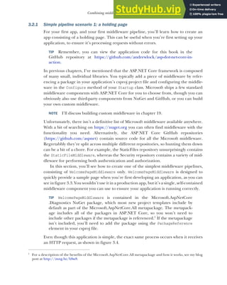 67
Combining middleware in a pipeline
3.2.1 Simple pipeline scenario 1: a holding page
For your first app, and your first middleware pipeline, you’ll learn how to create an
app consisting of a holding page. This can be useful when you’re first setting up your
application, to ensure it’s processing requests without errors.
TIP Remember, you can view the application code for this book in the
GitHub repository at https://github.com/andrewlock/asp-dot-net-core-in-
action.
In previous chapters, I’ve mentioned that the ASP.NET Core framework is composed
of many small, individual libraries. You typically add a piece of middleware by refer-
encing a package in your application’s csproj project file and configuring the middle-
ware in the Configure method of your Startup class. Microsoft ships a few standard
middleware components with ASP.NET Core for you to choose from, though you can
obviously also use third-party components from NuGet and GitHub, or you can build
your own custom middleware.
NOTE I’ll discuss building custom middleware in chapter 19.
Unfortunately, there isn’t a definitive list of Microsoft middleware available anywhere.
With a bit of searching on https://nuget.org you can often find middleware with the
functionality you need. Alternatively, the ASP.NET Core GitHub repositories
(https://github.com/aspnet) contain source code for all the Microsoft middleware.
Regretabbly they’re split across multiple different repositories, so hunting them down
can be a bit of a chore. For example, the StaticFiles repository unsurprisingly contains
the StaticFileMiddleware, whereas the Security repository contains a variety of mid-
dleware for performing both authentication and authorization.
In this section, you’ll see how to create one of the simplest middleware pipelines,
consisting of WelcomePageMiddleware only. WelcomePageMiddleware is designed to
quickly provide a sample page when you’re first developing an application, as you can
see in figure 3.3. You wouldn’t use it in a production app, but it’s a single, self-contained
middleware component you can use to ensure your application is running correctly.
TIP WelcomePageMiddleware is contained in the Microsoft.AspNetCore
.Diagnostics NuGet package, which most new project templates include by
default as part of the Microsoft.AspNetCore.All metapackage. The metapack-
age includes all of the packages in ASP.NET Core, so you won’t need to
include other packages if the metapackage is referenced.1
If the metapackage
isn’t included, you’ll need to add the package using the PackageReference
element in your csproj file.
Even though this application is simple, the exact same process occurs when it receives
an HTTP request, as shown in figure 3.4.
1
For a description of the benefits of the Microsoft.AspNetCore.All metapackage and how it works, see my blog
post at http://mng.bz/bSw8.
 