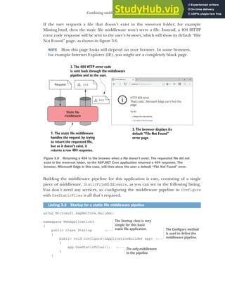 71
Combining middleware in a pipeline
If the user requests a file that doesn’t exist in the wwwroot folder, for example
Missing.html, then the static file middleware won’t serve a file. Instead, a 404 HTTP
error code response will be sent to the user’s browser, which will show its default “File
Not Found” page, as shown in figure 3.6.
NOTE How this page looks will depend on your browser. In some browsers,
for example Internet Explorer (IE), you might see a completely blank page.
Building the middleware pipeline for this application is easy, consisting of a single
piece of middleware, StaticFileMiddleware, as you can see in the following listing.
You don’t need any services, so configuring the middleware pipeline in Configure
with UseStaticFiles is all that’s required.
using Microsoft.AspNetCore.Builder;
namespace WebApplication3
{
public class Startup
{
public void Configure(IApplicationBuilder app)
{
app.UseStaticFiles();
}
}
Listing 3.2 Startup for a static file middleware pipeline
Static file
middleware
Request 404
404
!
!
1. The static file middleware
handles the request by trying
to return the requested file,
but as it doesn’t exist, it
returns a raw 404 response.
2. The 404 HTTP error code
is sent back through the middleware
pipeline and to the user.
3. The browser displays its
default “File Not Found”
error page.
Figure 3.6 Returning a 404 to the browser when a file doesn’t exist. The requested file did not
exist in the wwwroot folder, so the ASP.NET Core application returned a 404 response. The
browser, Microsoft Edge in this case, will then show the user a default “File Not Found” error.
The Startup class is very
simple for this basic
static file application. The Configure method
is used to define the
middleware pipeline.
The only middleware
in the pipeline
 