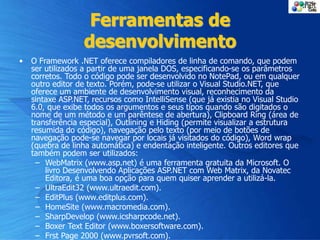 Ferramentas de
desenvolvimento
• O Framework .NET oferece compiladores de linha de comando, que podem
ser utilizados a partir de uma janela DOS, especificando-se os parâmetros
corretos. Todo o código pode ser desenvolvido no NotePad, ou em qualquer
outro editor de texto. Porém, pode-se utilizar o Visual Studio.NET, que
oferece um ambiente de desenvolvimento visual, reconhecimento da
sintaxe ASP.NET, recursos como IntelliSense (que já existia no Visual Studio
6.0, que exibe todos os argumentos e seus tipos quando são digitados o
nome de um método e um parêntese de abertura), Clipboard Ring (área de
transferência especial), Outlining e Hiding (permite visualizar a estrutura
resumida do código), navegação pelo texto (por meio de botões de
navegação pode-se navegar por locais já visitados do código), Word wrap
(quebra de linha automática) e endentação inteligente. Outros editores que
também podem ser utilizados:
– WebMatrix (www.asp.net) é uma ferramenta gratuita da Microsoft. O
livro Desenvolvendo Aplicações ASP.NET com Web Matrix, da Novatec
Editora, é uma boa opção para quem quiser aprender a utilizá-la.
– UltraEdit32 (www.ultraedit.com).
– EditPlus (www.editplus.com).
– HomeSite (www.macromedia.com).
– SharpDevelop (www.icsharpcode.net).
– Boxer Text Editor (www.boxersoftware.com).
– Frst Page 2000 (www.pvrsoft.com).
 