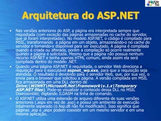 Arquitetura do ASP.NET
• Nas versões anteriores do ASP, a página era interpretada sempre que
requisitada (com exceção das páginas armazenadas no cache do servidor,
que já foram interpretadas). No modelo ASP.NET, o código é compilado para
MSIL, transformando a página em um objeto, armazenando-o no cache do
servidor e tornando-o disponível para ser executado. A página é compilada
quando é criada ou alterada, porém a compilação só ocorre realmente
quando a página é solicitada. Mesmo que a página não possua nenhum
recurso ASP.NET e tenha apenas HTML comum, ainda assim ela será
compilada dentro do modelo .NET.
• Quando uma página ASP.NET é requisitada, o servidor Web direciona a
requisição para o executável aspnet_wp.exe, para que a requisição seja
atendida. O resultado é devolvido para o servidor Web, que, por sua vez, o
envia para o browser que solicitou a página. A versão compilada em MSIL
fica armazenada em uma DLL dentro de
Drive:WINNTMicrosoft.NetFrameworkv.1.xTemporary
ASP.NET files. Pode-se visualizar o conteúdo dessa DLL no MSIL
Disassembler, digitando ILDASM na linha de comando.
• O ASP.NET utiliza uma extensão de arquivo diferente de suas versões
anteriores (.aspx em vez de .asp) e possui um ambiente de execução
totalmente separado (o Asp.dll não foi modificado). Isso significa que
páginas .asp e .aspx podem coexistir em um mesmo servidor e em uma
mesma aplicação.
 