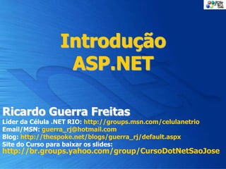 Introdução
ASP.NET
Ricardo Guerra Freitas
Líder da Célula .NET RIO: http://groups.msn.com/celulanetrio
Email/MSN: guerra_rj@hotmail.com
Blog: http://thespoke.net/blogs/guerra_rj/default.aspx
Site do Curso para baixar os slides:
http://br.groups.yahoo.com/group/CursoDotNetSaoJose
 