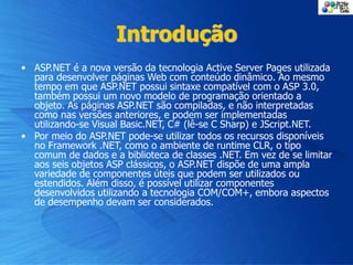 Introdução
• ASP.NET é a nova versão da tecnologia Active Server Pages utilizada
para desenvolver páginas Web com conteúdo dinâmico. Ao mesmo
tempo em que ASP.NET possui sintaxe compatível com o ASP 3.0,
também possui um novo modelo de programação orientado a
objeto. As páginas ASP.NET são compiladas, e não interpretadas
como nas versões anteriores, e podem ser implementadas
utilizando-se Visual Basic.NET, C# (lê-se C Sharp) e JScript.NET.
• Por meio do ASP.NET pode-se utilizar todos os recursos disponíveis
no Framework .NET, como o ambiente de runtime CLR, o tipo
comum de dados e a biblioteca de classes .NET. Em vez de se limitar
aos seis objetos ASP clássicos, o ASP.NET dispõe de uma ampla
variedade de componentes úteis que podem ser utilizados ou
estendidos. Além disso, é possível utilizar componentes
desenvolvidos utilizando a tecnologia COM/COM+, embora aspectos
de desempenho devam ser considerados.
 