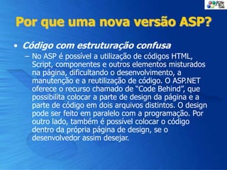 Por que uma nova versão ASP?
• Código com estruturação confusa
– No ASP é possível a utilização de códigos HTML,
Script, componentes e outros elementos misturados
na página, dificultando o desenvolvimento, a
manutenção e a reutilização de código. O ASP.NET
oferece o recurso chamado de “Code Behind”, que
possibilita colocar a parte de design da página e a
parte de código em dois arquivos distintos. O design
pode ser feito em paralelo com a programação. Por
outro lado, também é possível colocar o código
dentro da própria página de design, se o
desenvolvedor assim desejar.
 